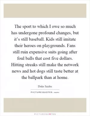 The sport to which I owe so much has undergone profound changes, but it’s still baseball. Kids still imitate their heroes on playgrounds. Fans still ruin expensive suits going after foul balls that cost five dollars. Hitting streaks still make the network news and hot dogs still taste better at the ballpark than at home Picture Quote #1