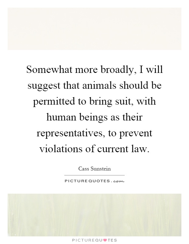 Somewhat more broadly, I will suggest that animals should be permitted to bring suit, with human beings as their representatives, to prevent violations of current law Picture Quote #1