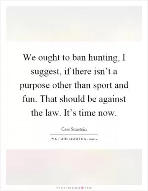 We ought to ban hunting, I suggest, if there isn’t a purpose other than sport and fun. That should be against the law. It’s time now Picture Quote #1