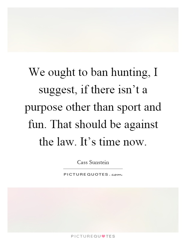 We ought to ban hunting, I suggest, if there isn't a purpose other than sport and fun. That should be against the law. It's time now Picture Quote #1
