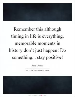 Remember this although timing in life is everything, memorable moments in history don’t just happen! Do something... stay positive! Picture Quote #1