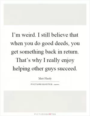 I’m weird. I still believe that when you do good deeds, you get something back in return. That’s why I really enjoy helping other guys succeed Picture Quote #1