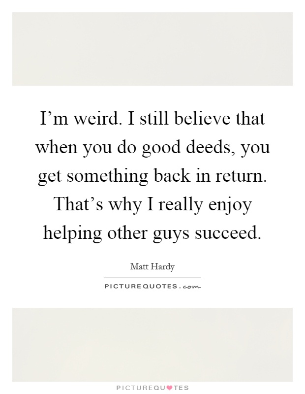 I'm weird. I still believe that when you do good deeds, you get something back in return. That's why I really enjoy helping other guys succeed Picture Quote #1