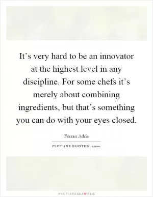 It’s very hard to be an innovator at the highest level in any discipline. For some chefs it’s merely about combining ingredients, but that’s something you can do with your eyes closed Picture Quote #1
