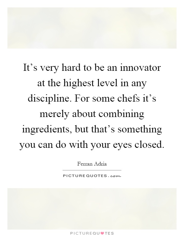 It's very hard to be an innovator at the highest level in any discipline. For some chefs it's merely about combining ingredients, but that's something you can do with your eyes closed Picture Quote #1