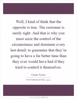 Well, I kind of think that the opposite is true. The customer is rarely right. And that is why you must seize the control of the circumstance and dominate every last detail: to guarantee that they’re going to have a far better time than they ever would have had if they tried to control it themselves Picture Quote #1