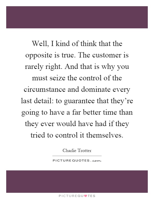 Well, I kind of think that the opposite is true. The customer is rarely right. And that is why you must seize the control of the circumstance and dominate every last detail: to guarantee that they're going to have a far better time than they ever would have had if they tried to control it themselves Picture Quote #1