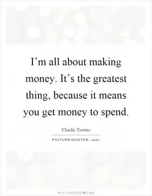 I’m all about making money. It’s the greatest thing, because it means you get money to spend Picture Quote #1