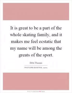 It is great to be a part of the whole skating family, and it makes me feel ecstatic that my name will be among the greats of the sport Picture Quote #1