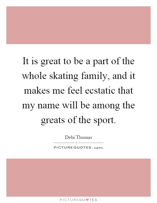 It is great to be a part of the whole skating family, and it makes me feel ecstatic that my name will be among the greats of the sport Picture Quote #1