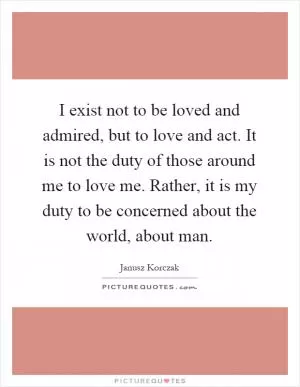 I exist not to be loved and admired, but to love and act. It is not the duty of those around me to love me. Rather, it is my duty to be concerned about the world, about man Picture Quote #1