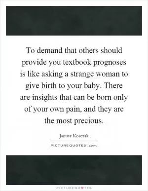 To demand that others should provide you textbook prognoses is like asking a strange woman to give birth to your baby. There are insights that can be born only of your own pain, and they are the most precious Picture Quote #1