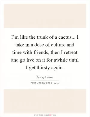 I’m like the trunk of a cactus... I take in a dose of culture and time with friends, then I retreat and go live on it for awhile until I get thirsty again Picture Quote #1