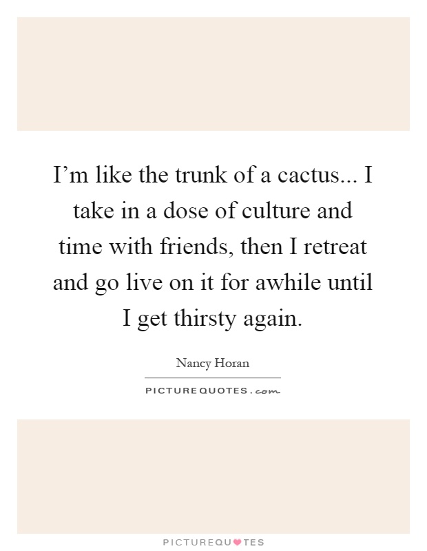 I'm like the trunk of a cactus... I take in a dose of culture and time with friends, then I retreat and go live on it for awhile until I get thirsty again Picture Quote #1