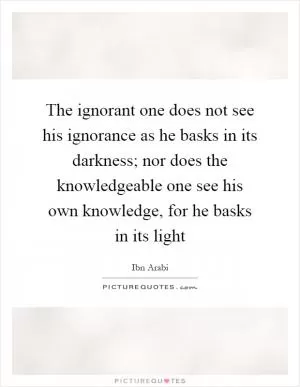 The ignorant one does not see his ignorance as he basks in its darkness; nor does the knowledgeable one see his own knowledge, for he basks in its light Picture Quote #1