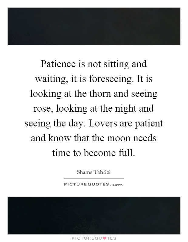 Patience is not sitting and waiting, it is foreseeing. It is looking at the thorn and seeing rose, looking at the night and seeing the day. Lovers are patient and know that the moon needs time to become full Picture Quote #1
