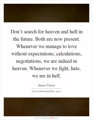 Don’t search for heaven and hell in the future. Both are now present. Whenever we manage to love without expectations, calculations, negotiations, we are indeed in heaven. Whenever we fight, hate, we are in hell Picture Quote #1