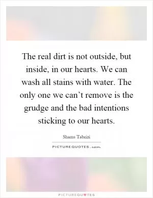 The real dirt is not outside, but inside, in our hearts. We can wash all stains with water. The only one we can’t remove is the grudge and the bad intentions sticking to our hearts Picture Quote #1
