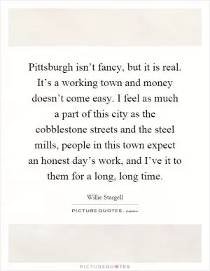 Pittsburgh isn’t fancy, but it is real. It’s a working town and money doesn’t come easy. I feel as much a part of this city as the cobblestone streets and the steel mills, people in this town expect an honest day’s work, and I’ve it to them for a long, long time Picture Quote #1