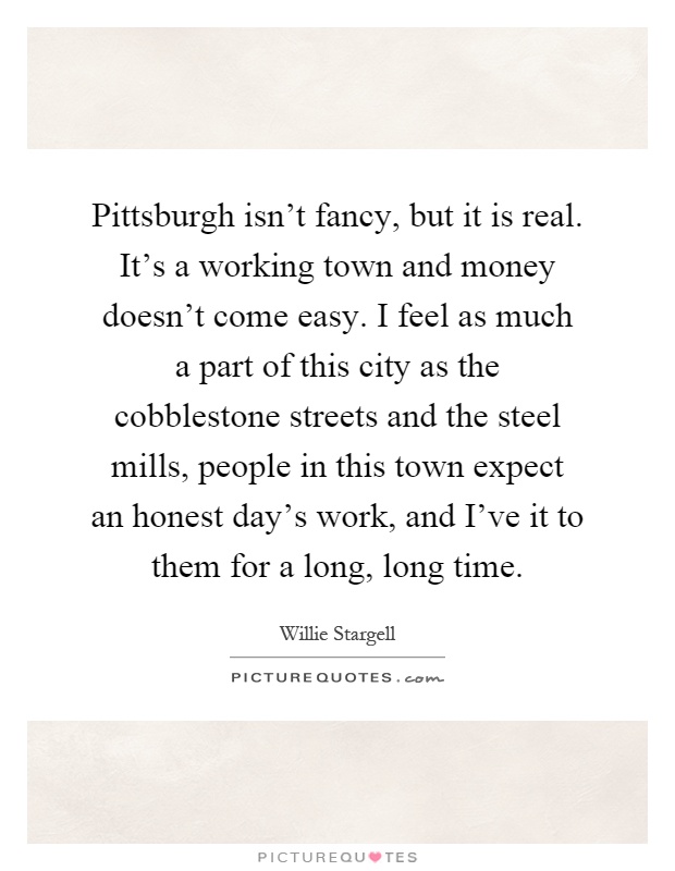 Pittsburgh isn't fancy, but it is real. It's a working town and money doesn't come easy. I feel as much a part of this city as the cobblestone streets and the steel mills, people in this town expect an honest day's work, and I've it to them for a long, long time Picture Quote #1