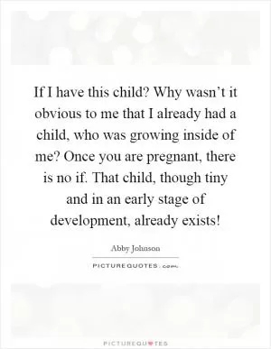 If I have this child? Why wasn’t it obvious to me that I already had a child, who was growing inside of me? Once you are pregnant, there is no if. That child, though tiny and in an early stage of development, already exists! Picture Quote #1