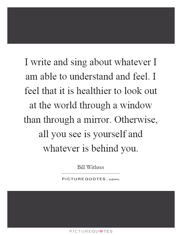 I write and sing about whatever I am able to understand and feel. I feel that it is healthier to look out at the world through a window than through a mirror. Otherwise, all you see is yourself and whatever is behind you Picture Quote #1