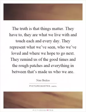 The truth is that things matter. They have to, they are what we live with and touch each and every day. They represent what we’ve seen, who we’ve loved and where we hope to go next. They remind us of the good times and the rough patches and everything in between that’s made us who we are Picture Quote #1