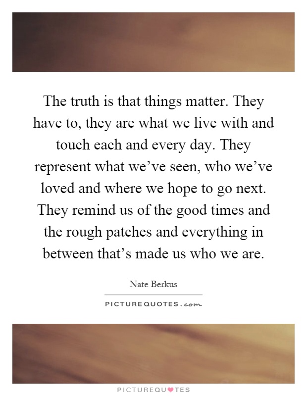 The truth is that things matter. They have to, they are what we live with and touch each and every day. They represent what we've seen, who we've loved and where we hope to go next. They remind us of the good times and the rough patches and everything in between that's made us who we are Picture Quote #1