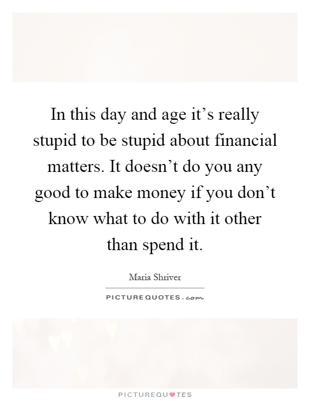 In this day and age it's really stupid to be stupid about financial matters. It doesn't do you any good to make money if you don't know what to do with it other than spend it Picture Quote #1