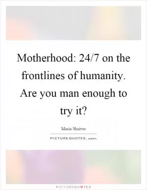 Motherhood: 24/7 on the frontlines of humanity. Are you man enough to try it? Picture Quote #1