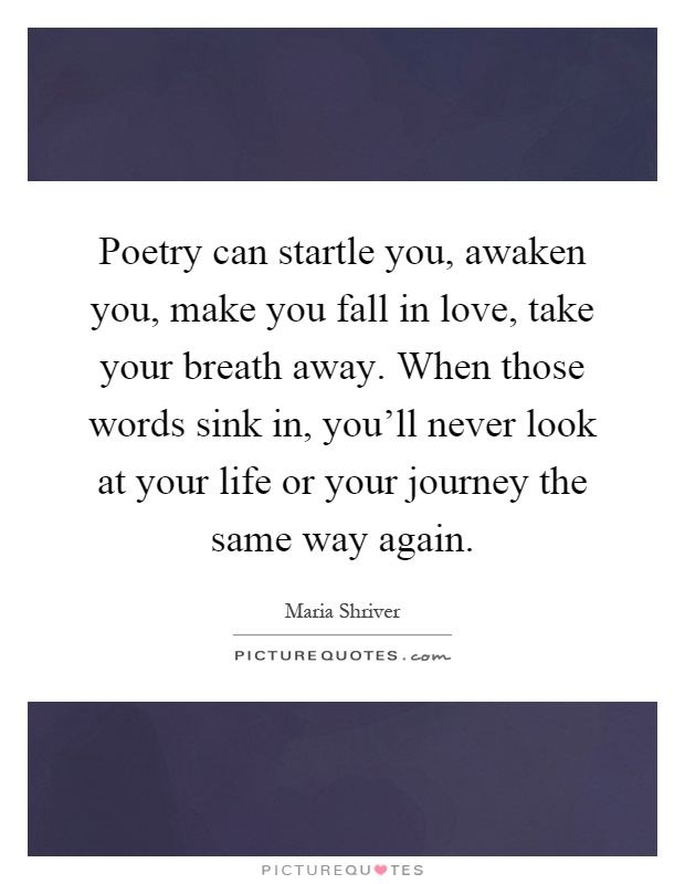 Poetry can startle you, awaken you, make you fall in love, take your breath away. When those words sink in, you'll never look at your life or your journey the same way again Picture Quote #1
