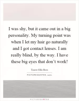 I was shy, but it came out in a big personality. My turning point was when I let my hair go naturally and I got contact lenses. I am really blind, by the way. I have these big eyes that don’t work! Picture Quote #1
