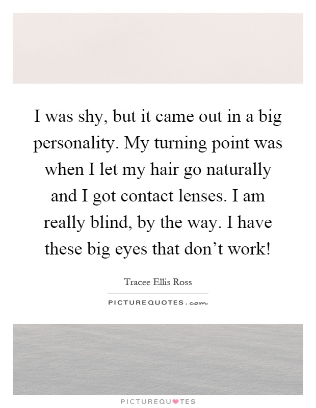I was shy, but it came out in a big personality. My turning point was when I let my hair go naturally and I got contact lenses. I am really blind, by the way. I have these big eyes that don't work! Picture Quote #1