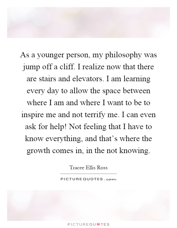 As a younger person, my philosophy was jump off a cliff. I realize now that there are stairs and elevators. I am learning every day to allow the space between where I am and where I want to be to inspire me and not terrify me. I can even ask for help! Not feeling that I have to know everything, and that's where the growth comes in, in the not knowing Picture Quote #1