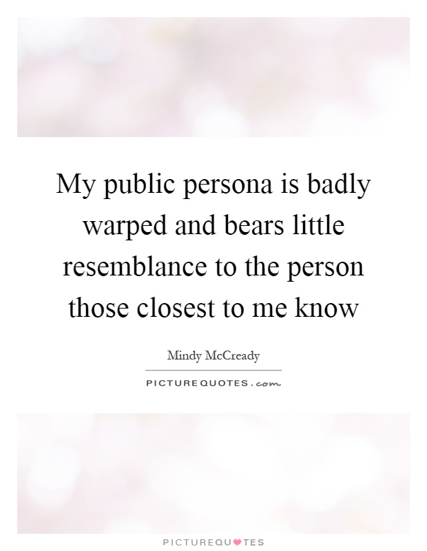 My public persona is badly warped and bears little resemblance to the person those closest to me know Picture Quote #1