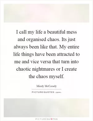 I call my life a beautiful mess and organised chaos. Its just always been like that. My entire life things have been attracted to me and vice versa that turn into chaotic nightmares or I create the chaos myself Picture Quote #1