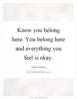 Know you belong here. You belong here and everything you feel is okay Picture Quote #1