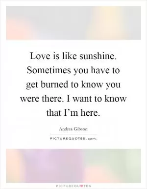 Love is like sunshine. Sometimes you have to get burned to know you were there. I want to know that I’m here Picture Quote #1