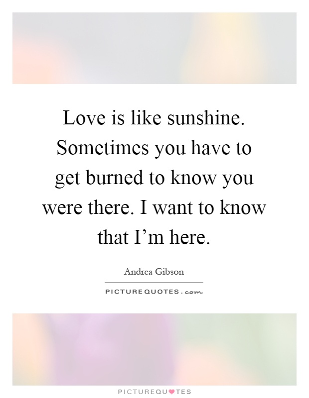 Love is like sunshine. Sometimes you have to get burned to know you were there. I want to know that I'm here Picture Quote #1