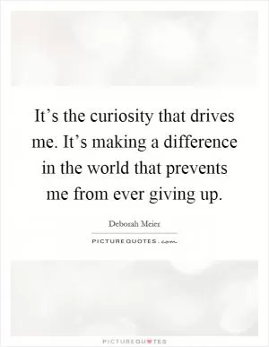 It’s the curiosity that drives me. It’s making a difference in the world that prevents me from ever giving up Picture Quote #1