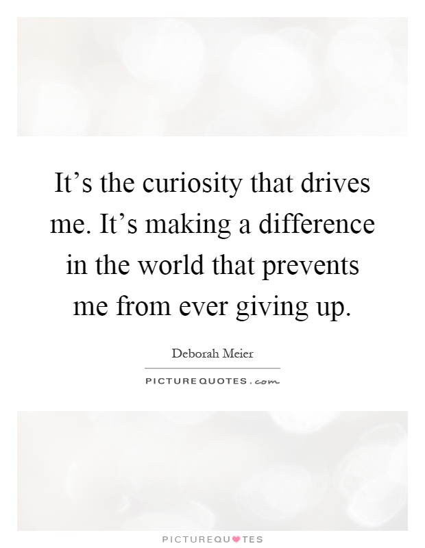 It's the curiosity that drives me. It's making a difference in the world that prevents me from ever giving up Picture Quote #1