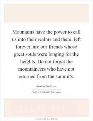 Mountains have the power to call us into their realms and there, left forever, are our friends whose great souls were longing for the heights. Do not forget the mountaineers who have not returned from the summits Picture Quote #1