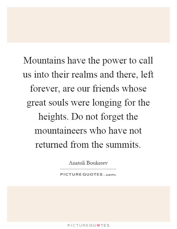 Mountains have the power to call us into their realms and there, left forever, are our friends whose great souls were longing for the heights. Do not forget the mountaineers who have not returned from the summits Picture Quote #1