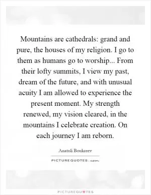 Mountains are cathedrals: grand and pure, the houses of my religion. I go to them as humans go to worship... From their lofty summits, I view my past, dream of the future, and with unusual acuity I am allowed to experience the present moment. My strength renewed, my vision cleared, in the mountains I celebrate creation. On each journey I am reborn Picture Quote #1