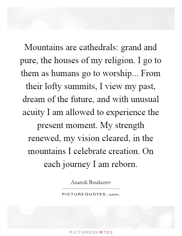 Mountains are cathedrals: grand and pure, the houses of my religion. I go to them as humans go to worship... From their lofty summits, I view my past, dream of the future, and with unusual acuity I am allowed to experience the present moment. My strength renewed, my vision cleared, in the mountains I celebrate creation. On each journey I am reborn Picture Quote #1