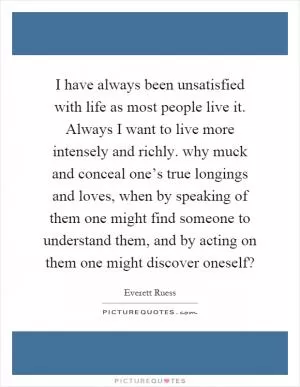 I have always been unsatisfied with life as most people live it. Always I want to live more intensely and richly. why muck and conceal one’s true longings and loves, when by speaking of them one might find someone to understand them, and by acting on them one might discover oneself? Picture Quote #1