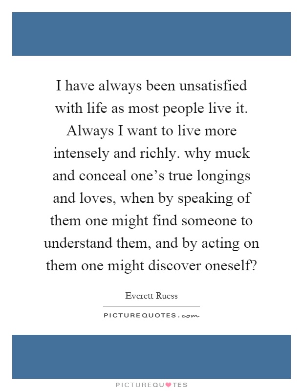 I have always been unsatisfied with life as most people live it. Always I want to live more intensely and richly. why muck and conceal one's true longings and loves, when by speaking of them one might find someone to understand them, and by acting on them one might discover oneself? Picture Quote #1