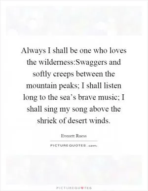 Always I shall be one who loves the wilderness:Swaggers and softly creeps between the mountain peaks; I shall listen long to the sea’s brave music; I shall sing my song above the shriek of desert winds Picture Quote #1