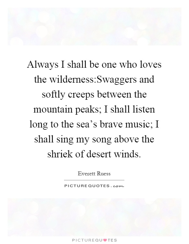 Always I shall be one who loves the wilderness:Swaggers and softly creeps between the mountain peaks; I shall listen long to the sea's brave music; I shall sing my song above the shriek of desert winds Picture Quote #1