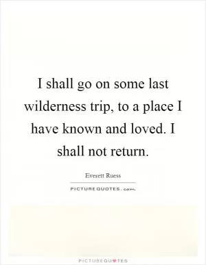 I shall go on some last wilderness trip, to a place I have known and loved. I shall not return Picture Quote #1